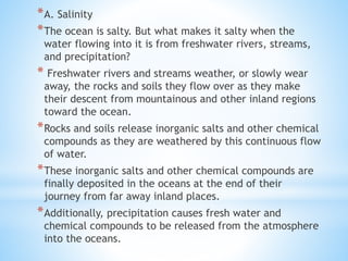 *A. Salinity
*The ocean is salty. But what makes it salty when the
water flowing into it is from freshwater rivers, streams,
and precipitation?
* Freshwater rivers and streams weather, or slowly wear
away, the rocks and soils they flow over as they make
their descent from mountainous and other inland regions
toward the ocean.
*Rocks and soils release inorganic salts and other chemical
compounds as they are weathered by this continuous flow
of water.
*These inorganic salts and other chemical compounds are
finally deposited in the oceans at the end of their
journey from far away inland places.
*Additionally, precipitation causes fresh water and
chemical compounds to be released from the atmosphere
into the oceans.
 