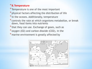 *B.Temperature
*Temperature is one of the most important
*physical factors affecting the distribution of life
*in the oceans. Additionally, temperature
*controls the rate at which organisms metabolize, or break
down, food items into nutrients
*that they can use. Exchange of gases, such as
*oxygen (O2) and carbon dioxide (CO2), in the
*marine environment is greatly affected by
 