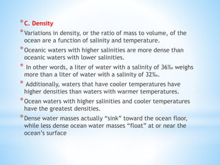 *C. Density
*Variations in density, or the ratio of mass to volume, of the
ocean are a function of salinity and temperature.
*Oceanic waters with higher salinities are more dense than
oceanic waters with lower salinities.
* In other words, a liter of water with a salinity of 36‰ weighs
more than a liter of water with a salinity of 32‰.
* Additionally, waters that have cooler temperatures have
higher densities than waters with warmer temperatures.
*Ocean waters with higher salinities and cooler temperatures
have the greatest densities.
*Dense water masses actually “sink” toward the ocean floor,
while less dense ocean water masses “float” at or near the
ocean’s surface
 