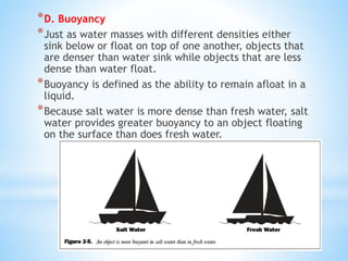 *D. Buoyancy
*Just as water masses with different densities either
sink below or float on top of one another, objects that
are denser than water sink while objects that are less
dense than water float.
*Buoyancy is defined as the ability to remain afloat in a
liquid.
*Because salt water is more dense than fresh water, salt
water provides greater buoyancy to an object floating
on the surface than does fresh water.
 