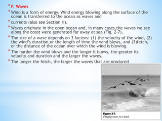 *F. Waves
*Wind is a form of energy. Wind energy blowing along the surface of the
ocean is transferred to the ocean as waves and
*currents (also see Section H).
*Waves originate in the open ocean and, in many cases,the waves we see
along the coast were generated far away at sea (Fig. 2-7).
*The size of a wave depends on 3 factors: (1) the velocity of the wind, (2)
the wind’s duration,or the length of time the wind blows, and (3)fetch,
or the distance of the ocean over which the wind is blowing.
*The harder the wind blows and the longer it blows, the greater its
velocity and duration and the larger the waves.
*The longer the fetch, the larger the waves that are produced
 