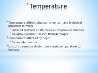 *
*Temperature affects physical, chemical, and biological
processes in water
*Chemical example: DO decreases as temperature increases
*Biological example: fish seek thermal refuges
*Temperature affected by depth
*Causes lake turnover
*Loss of streamside shade trees causes temperature to
increase
 
