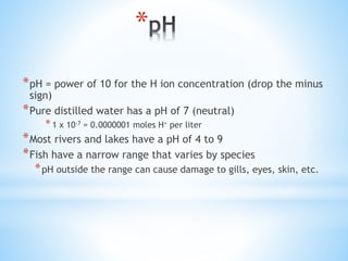 *
*pH = power of 10 for the H ion concentration (drop the minus
sign)
*Pure distilled water has a pH of 7 (neutral)
*1 x 10-7 = 0.0000001 moles H+ per liter
*Most rivers and lakes have a pH of 4 to 9
*Fish have a narrow range that varies by species
*pH outside the range can cause damage to gills, eyes, skin, etc.
 