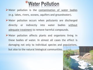 *
Water pollution is the contamination of water bodies
(e.g. lakes, rivers, oceans, aquifers and groundwater).
Water pollution occurs when pollutants are discharged
directly or indirectly into water bodies without
adequate treatment to remove harmful compounds.
Water pollution affects plants and organisms living in
these bodies of water. In almost all cases the effect is
damaging not only to individual species and populations,
but also to the natural biological communities.
 