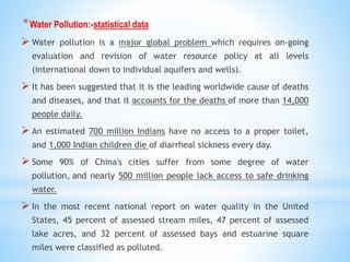 *Water Pollution:-statistical data
 Water pollution is a major global problem which requires on-going
evaluation and revision of water resource policy at all levels
(international down to individual aquifers and wells).
 It has been suggested that it is the leading worldwide cause of deaths
and diseases, and that it accounts for the deaths of more than 14,000
people daily.
 An estimated 700 million Indians have no access to a proper toilet,
and 1,000 Indian children die of diarrheal sickness every day.
 Some 90% of China's cities suffer from some degree of water
pollution, and nearly 500 million people lack access to safe drinking
water.
 In the most recent national report on water quality in the United
States, 45 percent of assessed stream miles, 47 percent of assessed
lake acres, and 32 percent of assessed bays and estuarine square
miles were classified as polluted.
 