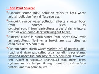 Non Point Source:
*Nonpoint source (NPS) pollution refers to both water
and air pollution from diffuse sources.
*Nonpoint source water pollution affects a water body
from sources such as
polluted runoff from agricultural areas draining into a
river, or wind-borne debris blowing out to sea.
*Nutrient runoff in storm water from "sheet flow" over
an agricultural field or a forest are also cited as
examples of NPS pollution.
*Contaminated storm water washed off of parking lots,
roads and highways, called urban runoff, is sometimes
included under the category of NPS pollution. However,
this runoff is typically channelled into storm drain
systems and discharged through pipes to local surface
waters, and is a point source
 