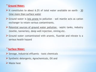 *Ground Water:
 It constitutes to about 6.2% of total water available on earth – 30
time more than surface water
 Ground water is less prone to pollution – soil mantle acts as cation
exchanger to retain various contaminants.
 Potential sources of ground water pollution – septic tanks, industry
(textile, tanneries), deep well injection, mining etc.
 Ground water contaminated with arsenic, fluoride and nitrate is a
serious health hazard
*Surface Water:
 Sewage, Industrial effluents – toxic chemicals
 Synthetic detergents, Agrochemicals, Oil and
 Waste heat
 