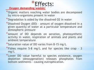 *
Oxygen demanding wastes:
*Organic matters reaching water bodies are decomposed
by micro-organisms present in water
*Degradation is aided by the dissolved O2 in water
*Dissolved Oxygen (DO) – amount of oxygen dissolved in a
given quantity of water at a particular temperature and
atmospheric pressure
*Amount of DO depends on aeration, photosynthetic
activity in water, respiration of animals and plants and
ambient temperature
*Saturation value of DO varies from 8-15 mg/L
*Fishes require 5-8 mg/L and for species like crap – 3
mg/L
*Lower DO value harmful to species existence, oxygen
depletion (deoxygenation) releases phosphates from
bottom sediments – causing eutrophication.
 
