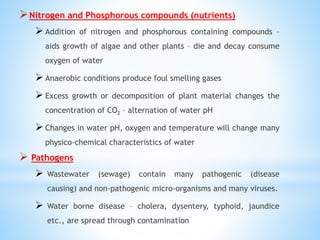 Nitrogen and Phosphorous compounds (nutrients)
 Addition of nitrogen and phosphorous containing compounds –
aids growth of algae and other plants – die and decay consume
oxygen of water
 Anaerobic conditions produce foul smelling gases
 Excess growth or decomposition of plant material changes the
concentration of CO2 – alternation of water pH
 Changes in water pH, oxygen and temperature will change many
physico-chemical characteristics of water
 Pathogens
 Wastewater (sewage) contain many pathogenic (disease
causing) and non-pathogenic micro-organisms and many viruses.
 Water borne disease – cholera, dysentery, typhoid, jaundice
etc., are spread through contamination
 