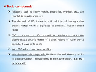 Toxic compounds
 Pollutants such as heavy metals, pesticides, cyanides etc., are
harmful to aquatic organisms
 The demand of DO increases with addition of biodegradable
organic matter which is expressed as biological oxygen demand
(BOD)
 BOD – amount of DO required to aerobically decompose
biodegradable organic matter of a given volume of water over a
period of 5 days at 20 deg C
 More BOD value – poor water quality
 Non-biodegradable compounds like Pesticides and Mercury results
in bioaccumulation – subsequently to biomagnification. E.g. DDT
in food chain
 