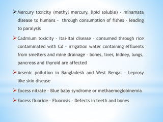 Mercury toxicity (methyl mercury, lipid soluble) - minamata
disease to humans – through consumption of fishes – leading
to paralysis
Cadmium toxicity – Itai-Itai disease – consumed through rice
contaminated with Cd – irrigation water containing effluents
from smelters and mine drainage – bones, liver, kidney, lungs,
pancreas and thyroid are affected
Arsenic pollution in Bangladesh and West Bengal – Leprosy
like skin disease
Excess nitrate – Blue baby syndrome or methaemoglobinemia
Excess fluoride – Fluorosis – Defects in teeth and bones
 