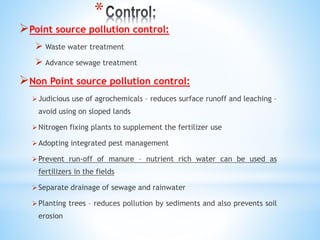 *
Point source pollution control:
 Waste water treatment
 Advance sewage treatment
Non Point source pollution control:
Judicious use of agrochemicals – reduces surface runoff and leaching –
avoid using on sloped lands
Nitrogen fixing plants to supplement the fertilizer use
Adopting integrated pest management
Prevent run-off of manure – nutrient rich water can be used as
fertilizers in the fields
Separate drainage of sewage and rainwater
Planting trees – reduces pollution by sediments and also prevents soil
erosion
 