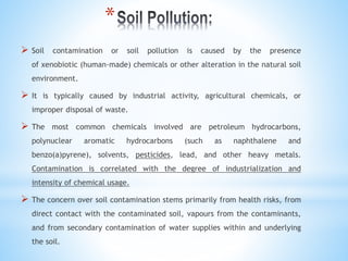 *
 Soil contamination or soil pollution is caused by the presence
of xenobiotic (human-made) chemicals or other alteration in the natural soil
environment.
 It is typically caused by industrial activity, agricultural chemicals, or
improper disposal of waste.
 The most common chemicals involved are petroleum hydrocarbons,
polynuclear aromatic hydrocarbons (such as naphthalene and
benzo(a)pyrene), solvents, pesticides, lead, and other heavy metals.
Contamination is correlated with the degree of industrialization and
intensity of chemical usage.
 The concern over soil contamination stems primarily from health risks, from
direct contact with the contaminated soil, vapours from the contaminants,
and from secondary contamination of water supplies within and underlying
the soil.
 