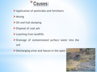 *
Application of pesticides and fertilizers
Mining
Oil and fuel dumping
Disposal of coal ash
Leaching from landfills
Drainage of contaminated surface water into the
soil
Discharging urine and faeces in the open
 
