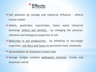 *
Soil pollution by sewage and industrial effluents – affects
human health
Alkalis, pesticides, insecticides, heavy metal industrial
discharge affects soil fertility – by changing the physical,
chemical and biological properties of soil
Reduction in soil productivity – by inhibition of non-target
organisms, soil flora and fauna by persistent toxic chemicals
Accumulation of chemical in food chain
Sewage sludges contains pathogenic bacteria, viruses and
intestinal worms
 