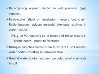 Decomposing organic matter in soil produces toxic
vapours.
Radioactive fallout on vegetation – enters food chain.
Radio isotopes replaces essential elements resulting in
abnormalities
E.g. Sr-90 replacing Ca in bones and tissue results in
brittle bones – prone to fractures
Nitrogen and phosphorous from fertilizers in soil reaches
water bodies resulting in eutrophication
Ground water contamination – percolation of chemicals
in soil
 