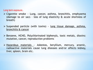 Long term exposure..
 Cigarette smoke - Lung, cancer, asthma, bronchitis, emphysema
(damage to air sacs – loss of lung elasticity & acute shortness of
breath)
 Suspended particle (with toxins) - lung tissue damage, asthma,
bronchitis & cancer
 Benzene, HCHO, Polychlorinated biphenyls, toxic metals, dioxins:
mutation, cancer, reproduction problems
 Hazardous materials - Asbestos, beryllium, mercury, arsenic,
radioactive materials cause lung diseases and/or affects kidney,
liver, spleen, brain etc.
 