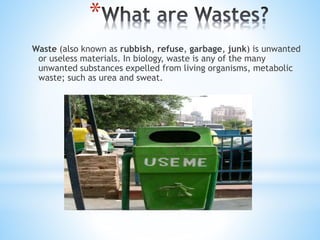 *
Waste (also known as rubbish, refuse, garbage, junk) is unwanted
or useless materials. In biology, waste is any of the many
unwanted substances expelled from living organisms, metabolic
waste; such as urea and sweat.
 