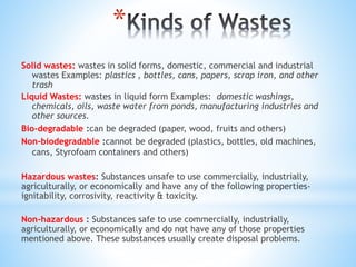 *
Solid wastes: wastes in solid forms, domestic, commercial and industrial
wastes Examples: plastics , bottles, cans, papers, scrap iron, and other
trash
Liquid Wastes: wastes in liquid form Examples: domestic washings,
chemicals, oils, waste water from ponds, manufacturing industries and
other sources.
Bio-degradable :can be degraded (paper, wood, fruits and others)
Non-biodegradable :cannot be degraded (plastics, bottles, old machines,
cans, Styrofoam containers and others)
Hazardous wastes: Substances unsafe to use commercially, industrially,
agriculturally, or economically and have any of the following properties-
ignitability, corrosivity, reactivity & toxicity.
Non-hazardous : Substances safe to use commercially, industrially,
agriculturally, or economically and do not have any of those properties
mentioned above. These substances usually create disposal problems.
 
