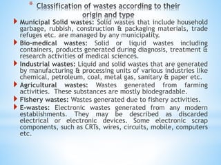 *
 Municipal Solid wastes: Solid wastes that include household
garbage, rubbish, construction & packaging materials, trade
refuges etc. are managed by any municipality.
 Bio-medical wastes: Solid or liquid wastes including
containers, products generated during diagnosis, treatment &
research activities of medical sciences.
 Industrial wastes: Liquid and solid wastes that are generated
by manufacturing & processing units of various industries like
chemical, petroleum, coal, metal gas, sanitary & paper etc.
 Agricultural wastes: Wastes generated from farming
activities. These substances are mostly biodegradable.
 Fishery wastes: Wastes generated due to fishery activities.
 E-wastes: Electronic wastes generated from any modern
establishments. They may be described as discarded
electrical or electronic devices. Some electronic scrap
components, such as CRTs, wires, circuits, mobile, computers
etc.
 