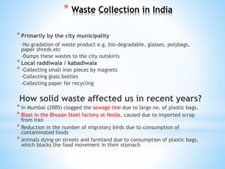 * Waste Collection in India
*Primarily by the city municipality
-No gradation of waste product e.g. bio-degradable, glasses, polybags,
paper shreds etc
-Dumps these wastes to the city outskirts
*Local raddiwala / kabadiwala
* -Collecting small iron pieces by magnets
-Collecting glass bottles
-Collecting paper for recycling
How solid waste affected us in recent years?
* In Mumbai (2005) clogged the sewage line due to large no. of plastic bags.
* Blast in the Bhusan Steel factory at Noida, caused due to imported scrap
from Iran
* Reduction in the number of migratory birds due to consumption of
contaminated foods
* animals dying on streets and farmland due to consumption of plastic bags,
which blocks the food movement in their stomach
 