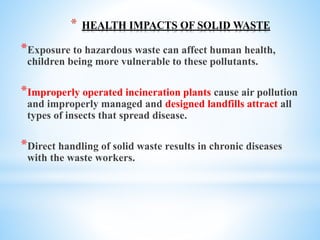 * HEALTH IMPACTS OF SOLID WASTE
*Exposure to hazardous waste can affect human health,
children being more vulnerable to these pollutants.
*Improperly operated incineration plants cause air pollution
and improperly managed and designed landfills attract all
types of insects that spread disease.
*Direct handling of solid waste results in chronic diseases
with the waste workers.
 