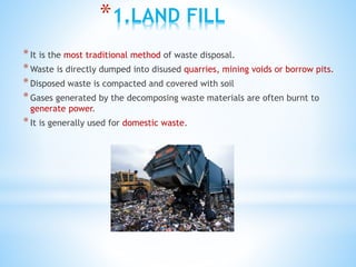 *1.LAND FILL
*It is the most traditional method of waste disposal.
*Waste is directly dumped into disused quarries, mining voids or borrow pits.
*Disposed waste is compacted and covered with soil
*Gases generated by the decomposing waste materials are often burnt to
generate power.
*It is generally used for domestic waste.
 