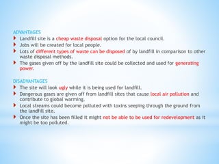 ADVANTAGES
 Landfill site is a cheap waste disposal option for the local council.
 Jobs will be created for local people.
 Lots of different types of waste can be disposed of by landfill in comparison to other
waste disposal methods.
 The gases given off by the landfill site could be collected and used for generating
power.
DISADVANTAGES
 The site will look ugly while it is being used for landfill.
 Dangerous gases are given off from landfill sites that cause local air pollution and
contribute to global warming.
 Local streams could become polluted with toxins seeping through the ground from
the landfill site.
 Once the site has been filled it might not be able to be used for redevelopment as it
might be too polluted.
 
