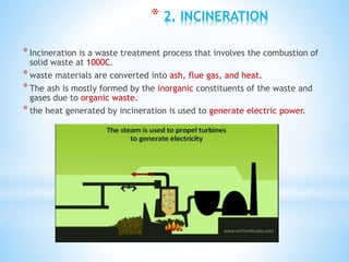 * 2. INCINERATION
*Incineration is a waste treatment process that involves the combustion of
solid waste at 1000C.
*waste materials are converted into ash, flue gas, and heat.
*The ash is mostly formed by the inorganic constituents of the waste and
gases due to organic waste.
*the heat generated by incineration is used to generate electric power.
 