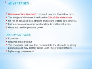 * ADVANTAGES
 Minimum of land is needed compared to other disposal methods.
 The weight of the waste is reduced to 25% of the initial value.
 No risk of polluting local streams and ground waters as in landfills.
 Incineration plants can be located close to residential areas.
 Gases are used to generate power.
DISADVANTAGES
 Expensive
 Required skilled labour.
 The chemicals that would be released into the air could be strong
pollutants and may destroy ozone layer (major disadvantage).
 high energy requirement.
 