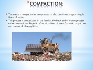 *
 The waste is compacted or compressed. It also breaks up large or fragile
items of waste.
 This process is conspicuous in the feed at the back end of many garbage
collection vehicles. Deposit refuse at bottom of slope for best compaction
and control of blowing litter.
 