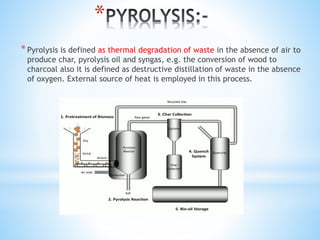 *
*Pyrolysis is defined as thermal degradation of waste in the absence of air to
produce char, pyrolysis oil and syngas, e.g. the conversion of wood to
charcoal also it is defined as destructive distillation of waste in the absence
of oxygen. External source of heat is employed in this process.
 