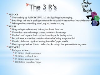 *
* REDUCE
* You can help by PRECYCLING. 1/3 of all garbage is packaging.
* Buy things that are in packages that can be recycled or are made of recycled materials.
* When you buy something small, say no thanks to a bag.
* REUSE
* Many things can be reused before you throw them out.
* Use coffee cans and cottage cheese containers for storage
* Use backs of paper or backs of used envelopes for jotting notes
* Put leftovers in resalable containers instead of using wraps and foil
* Use old clothes as rags for cleaning instead of paper towels
* Have a garage sale or donate clothes, books or toys that you don't use anymore
* RECYCLE
* Each year we use:
* 25 billion plastic containers
* 30 billion bottles & jars
* 65 billion aluminum cans
* 100 billion pounds of paper
 