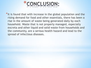 *
*It is found that with increase in the global population and the
rising demand for food and other essentials, there has been a
rise in the amount of waste being generated daily by each
household. Waste that is not properly managed, especially
excreta and other liquid and solid waste from households and
the community, are a serious health hazard and lead to the
spread of infectious diseases.
 