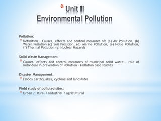 *
Pollution:
* Definition – Causes, effects and control measures of: (a) Air Pollution, (b)
Water Pollution (c) Soil Pollution, (d) Marine Pollution, (e) Noise Pollution,
(f) Thermal Pollution (g) Nuclear Hazards
Solid Waste Management
* Causes, effects and control measures of municipal solid waste – role of
individual in prevention of Pollution – Pollution case studies
Disaster Management:
* Floods Earthquakes, cyclone and landslides
Field study of polluted sites:
* Urban / Rural / Industrial / agricultural
 