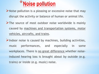 *Noise pollution
Noise pollution is a pleasing or excessive noise that may
disrupt the activity or balance of human or animal life.
The source of most outdoor noise worldwide is mainly
caused by machines and transportation systems, motor
vehicles, aircrafts, and trains.
Indoor noise is caused by machines, building activities,
music performances, and especially in some
workplaces. There is no great difference whether noise-
induced hearing loss is brought about by outside (e.g.
trains) or inside (e.g. music) noise.
 