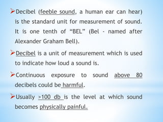 Decibel (feeble sound, a human ear can hear)
is the standard unit for measurement of sound.
It is one tenth of “BEL” (Bel - named after
Alexander Graham Bell).
Decibel is a unit of measurement which is used
to indicate how loud a sound is.
Continuous exposure to sound above 80
decibels could be harmful.
Usually >100 db is the level at which sound
becomes physically painful.
 