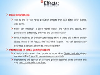 *
 Sleep Disturbances:
 This is one of the noise pollution effects that can deter your overall
well being.
 Noise can interrupt a good night's sleep, and when this occurs, the
person feels extremely annoyed and uncomfortable.
 People deprived of uninterrupted sleep show a sharp dip in their energy
levels which often results into extreme fatigue. This can considerably
decrease a person's ability to work efficiently.
 Interference in Verbal Communication:
 A noisy environment that produces more than 50-60 decibels simply
does not allow 2 people to communicate properly.
 Interpreting the speech of a second person becomes quite difficult and
may lead to misunderstandings.
 