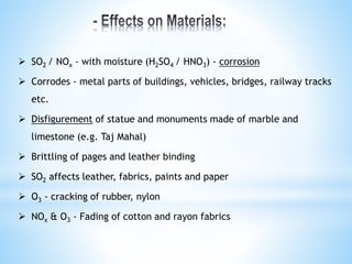  SO2 / NOx - with moisture (H2SO4 / HNO3) - corrosion
 Corrodes - metal parts of buildings, vehicles, bridges, railway tracks
etc.
 Disfigurement of statue and monuments made of marble and
limestone (e.g. Taj Mahal)
 Brittling of pages and leather binding
 SO2 affects leather, fabrics, paints and paper
 O3 - cracking of rubber, nylon
 NOx & O3 - Fading of cotton and rayon fabrics
 