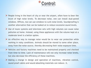 *
 People living in the heart of city or near the airport, often have to bear the
brunt of high noise levels. To decrease noise, one can install dual-paned
windows. Offices, too can use windows to curb noise levels. Soundproofing is
another alternative that can be looked at to reduce excessive sound levels.
 Use of music systems and television sets with high volumes can cause noise
pollution at home. Instead, using these appliances with the volume kept at a
moderate level is a better option.
 An effective way to manage noise would be to wear ear protection while
working in noisy conditions. Animals should be moved to some other place,
away from the noise source, thereby decreasing their noise exposure time.
 Vehicles and factory machines need to be maintained properly and checked
from time to time. Lack of maintenance will not only increase noise levels,
but also decrease the efficiency of these machines.
 Making a change in design and operation of machines, vibration control,
sound proof cabins and sound-absorbing materials can reduce. it.
 