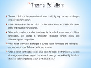 *
 Thermal pollution is the degradation of water quality by any process that changes
ambient water temperature.
 A common cause of thermal pollution is the use of water as a coolant by power
plants and industrial manufacturers.
 When water used as a coolant is returned to the natural environment at a higher
temperature, the change in temperature decreases oxygen supply, and
affects ecosystem composition.
 Urban runoff–stormwater discharged to surface waters from roads and parking lots–
can also be a source of elevated water temperatures.
 When a power plant first opens or shuts down for repair or other causes, fish and
other organisms adapted to particular temperature range can be killed by the abrupt
change in water temperature known as "thermal shock."
 