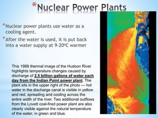 *
*Nuclear power plants use water as a
cooling agent.
*After the water is used, it is put back
into a water supply at 9-20oC warmer
This 1988 thermal image of the Hudson River
highlights temperature changes caused by
discharge of 2.5 billion gallons of water each
day from the Indian Point power plant. The
plant sits in the upper right of the photo — hot
water in the discharge canal is visible in yellow
and red, spreading and cooling across the
entire width of the river. Two additional outflows
from the Lovett coal-fired power plant are also
clearly visible against the natural temperature
of the water, in green and blue.
 