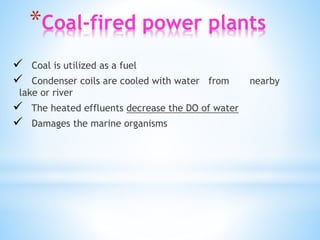 *Coal-fired power plants
 Coal is utilized as a fuel
 Condenser coils are cooled with water from nearby
lake or river
 The heated effluents decrease the DO of water
 Damages the marine organisms
 
