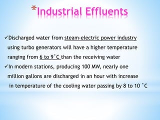 *Industrial Effluents
Discharged water from steam-electric power industry
using turbo generators will have a higher temperature
ranging from 6 to 9˚C than the receiving water
In modern stations, producing 100 MW, nearly one
million gallons are discharged in an hour with increase
in temperature of the cooling water passing by 8 to 10 ˚C
 