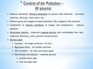  Gaseous pollutants: Physical adsorption on porous solid materials – activated
charcoal, silica gel, fuller earth, etc.
 Effluent gases are trapped in liquid absorbent (SO2 trapped in NH3 solution)
 Combustion at optimal conditions of oxygen and temperature - reduces
pollution
 Particulate matters - Improved trapping devices with controllable flow rate,
collective efficiency, costs, particle characteristics.
 Devices used:
 Cyclones - for larger particles (>10 mm)
 Bag house filters - for smaller particles
 Wet Scrubbers - for toxic and acidic gases
 Electrostatic precipitator - nanosize particle
 parallel-plate type
 wire and pipe type
*
 