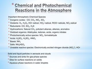 *
Important Atmospheric Chemical Species
* Inorganic oxides: CO, CO2, NO2, SO2
* Oxidants: O3, H2O2, HO• radical, HO2• radical, ROO• radicals, NO3 radical
* Reductants: CO, SO2, H2S
* Hydrocarbons: Natural CH4, pollutant alkanes, alkenes, aromatics
* Oxidized organics: Aldehydes, ketones, acids, organic nitrates
* Photochemically active species: NO2, formaldehyde
* Acids: H2SO4, H2SO3, HNO3
* Bases: NH3
* Salts: NH4HSO4
* Unstable reactive species: Electronically excited nitrogen dioxide (NO2*), HO•
Solid and liquid particles in aerosols and clouds
* Sources and sinks for gas-phase species
* Sites for surface reactions on solids
* Aqueous phase reactions in water droplets
 