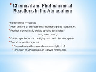 *
Photochemical Processes
*From photons of energetic solar electromagnetic radiation, h
*Produce electronically excited species designated *
NO2 + h  NO2*
*Excited species tend to be highly reactive in the atmosphere
*Two other reactive species
*Free radicals with unpaired electrons: H3C• , HO•
*Ions such as O+ (uncommon in lower atmosphere)
 