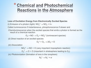 *
Loss of Excitation Energy from Electronically Excited Species
(i) Emission of a photon (light): NO2*  NO2 + h
Called luminescence if instantaneous, phosphorescence if slower and
Chemiluminescence when the excited species that emits a photon is formed as the
result of a chemical reaction
O3 + NO  O2 + NO2* (luminescent species)
(ii) Direct reaction of an excited species
O2* + O3  2O2 + O
(iii) Dissociation
NO2*  NO + O (very important tropospheric reaction)
O2*  O + O (important in stratosphere leading to O3)
(iv) Photoionization (formation of ions in the ionsphere)
N2*  N2
+ + e-
 