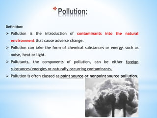 Definition:
 Pollution is the introduction of contaminants into the natural
environment that cause adverse change.
 Pollution can take the form of chemical substances or energy, such as
noise, heat or light.
 Pollutants, the components of pollution, can be either foreign
substances/energies or naturally occurring contaminants.
 Pollution is often classed as point source or nonpoint source pollution.
*
 