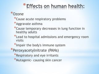 *
*Ozone
*Cause acute respiratory problems
*Aggravate asthma
*Cause temporary decreases in lung function in
healthy adults
*Lead to hospital admissions and emergency room
visits
*Impair the body's immune system
*Peroxyacetylnitrate (PANs)
*Respiratory and eye irritants
*Mutagenic- causing skin cancer
 